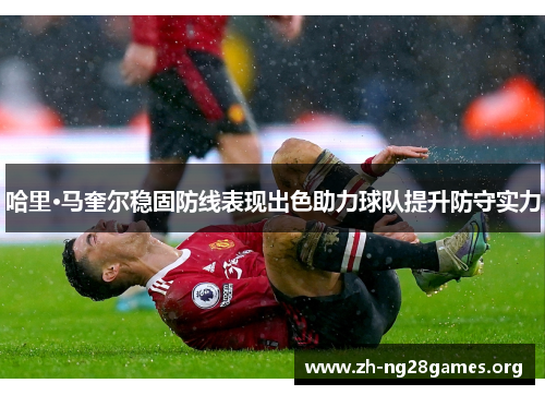 哈里·马奎尔稳固防线表现出色助力球队提升防守实力