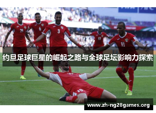 约旦足球巨星的崛起之路与全球足坛影响力探索