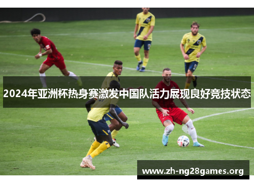 2024年亚洲杯热身赛激发中国队活力展现良好竞技状态