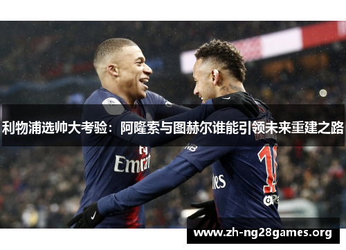 利物浦选帅大考验：阿隆索与图赫尔谁能引领未来重建之路