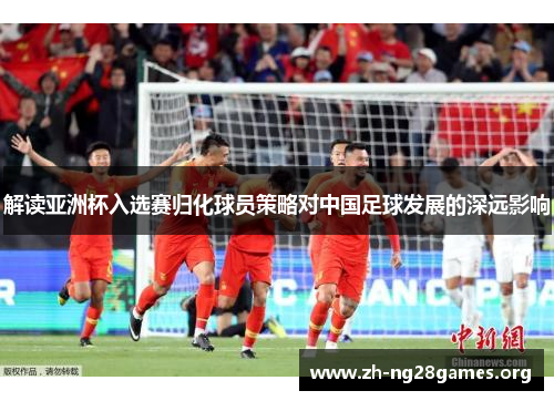 解读亚洲杯入选赛归化球员策略对中国足球发展的深远影响