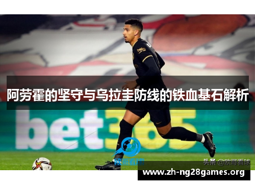 阿劳霍的坚守与乌拉圭防线的铁血基石解析
