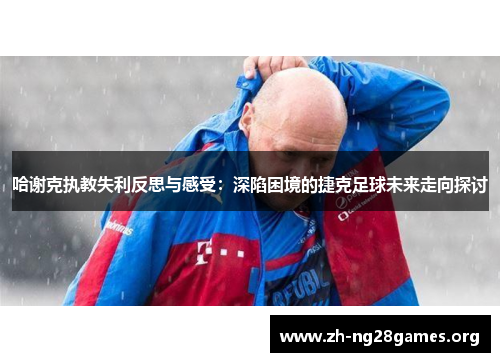 哈谢克执教失利反思与感受：深陷困境的捷克足球未来走向探讨