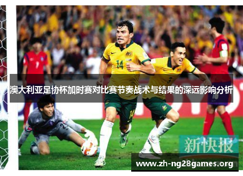 澳大利亚足协杯加时赛对比赛节奏战术与结果的深远影响分析 澳大利亚足协杯加时赛对比赛节奏战术与结果的深远影响分析