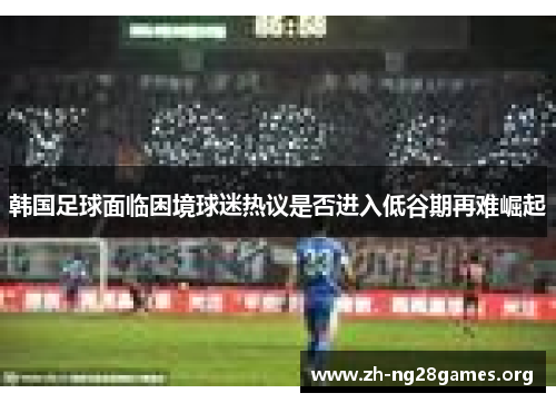 韩国足球面临困境球迷热议是否进入低谷期再难崛起